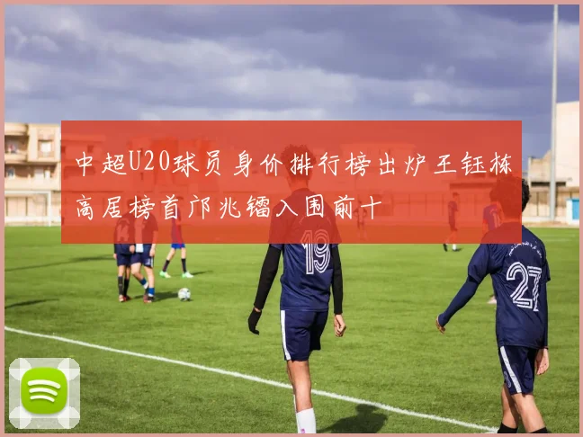 中超U20球员身价排行榜出炉王钰栋高居榜首邝兆镭入围前十