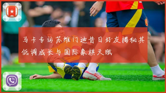 马卡专访苏维门迪昔日好友揭秘其低调成长与国际象棋天赋