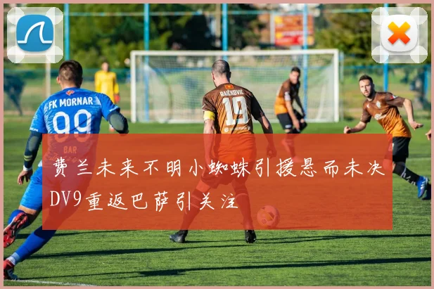 费兰未来不明小蜘蛛引援悬而未决DV9重返巴萨引关注