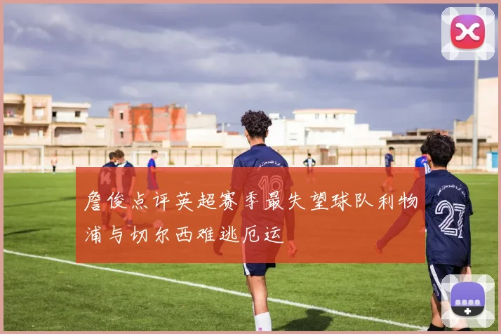 詹俊点评英超赛季最失望球队利物浦与切尔西难逃厄运