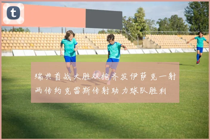 瑞典首战大胜双枪齐发伊萨克一射两传约克雷斯传射助力球队胜利