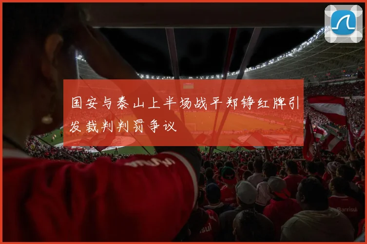 国安与泰山上半场战平郑铮红牌引发裁判判罚争议