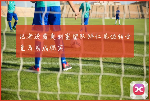 记者透露奥利塞留队拜仁恩佐转会皇马或成现实