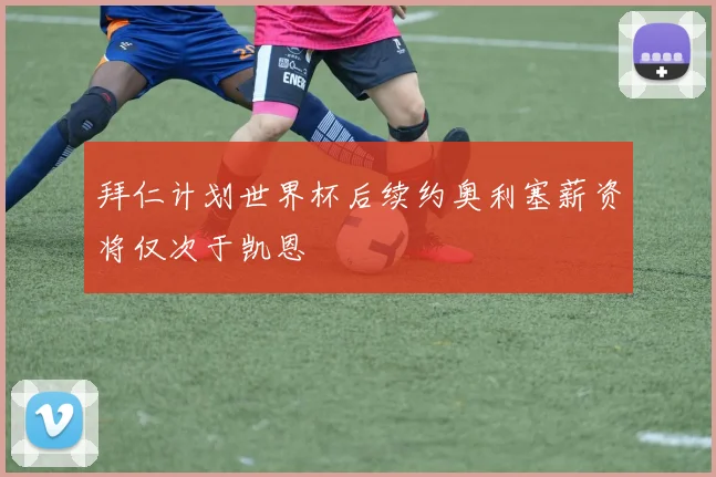 拜仁计划世界杯后续约奥利塞薪资将仅次于凯恩
