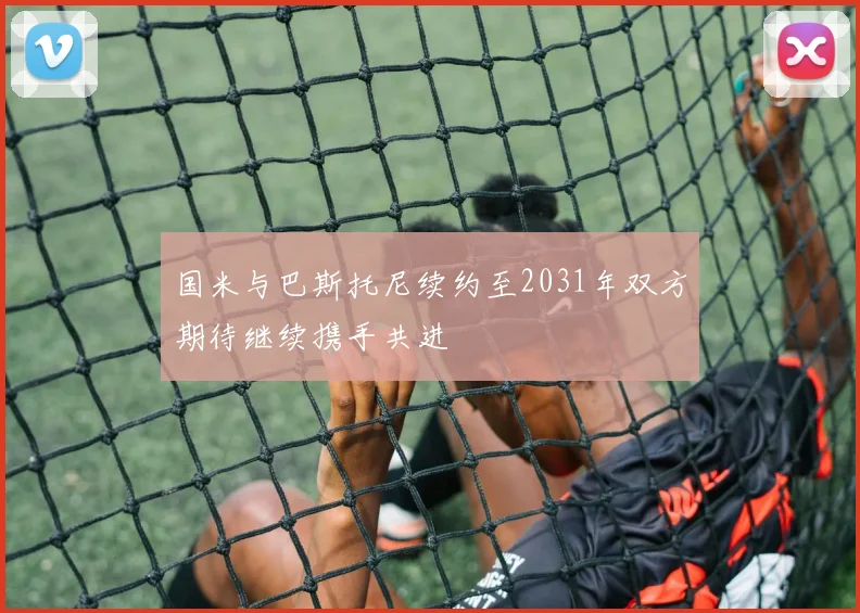 国米与巴斯托尼续约至2031年双方期待继续携手共进