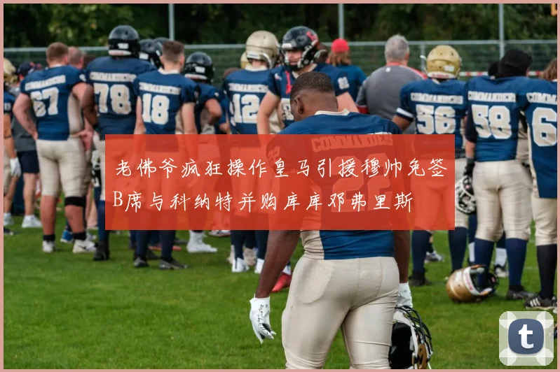 老佛爷疯狂操作皇马引援穆帅免签B席与科纳特并购库库邓弗里斯