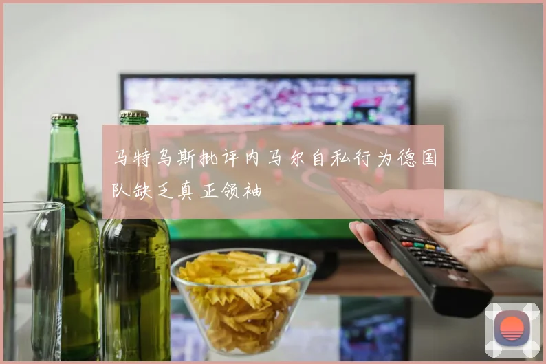 马特乌斯批评内马尔自私行为德国队缺乏真正领袖