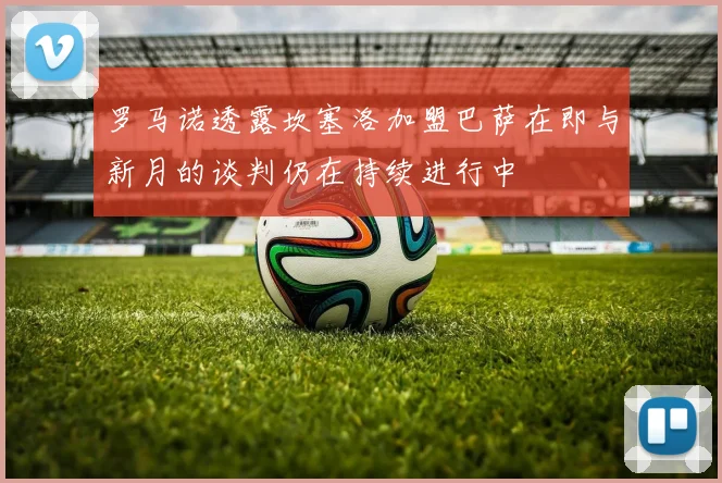 罗马诺透露坎塞洛加盟巴萨在即与新月的谈判仍在持续进行中