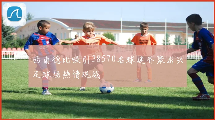 西南德比吸引38570名球迷齐聚龙兴足球场热情观战