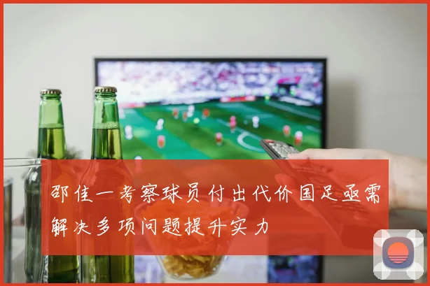邵佳一考察球员付出代价国足亟需解决多项问题提升实力