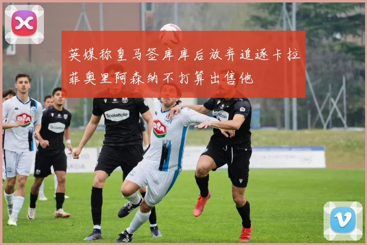 英媒称皇马签库库后放弃追逐卡拉菲奥里阿森纳不打算出售他