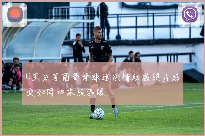 C罗分享葡萄牙球迷热情助威照片感受如同回家般温暖